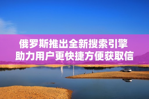 俄罗斯推出全新搜索引擎 助力用户更快捷方便获取信息
