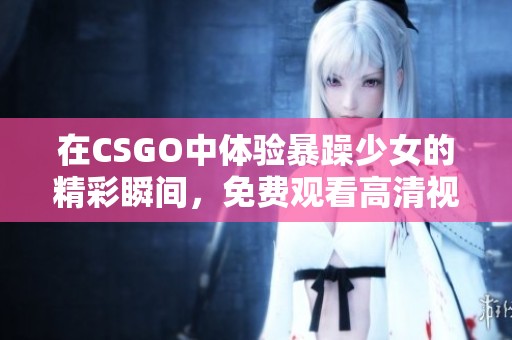 在CSGO中体验暴躁少女的精彩瞬间，免费观看高清视频内容攻略