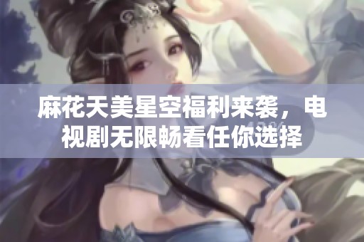 麻花天美星空福利来袭，电视剧无限畅看任你选择