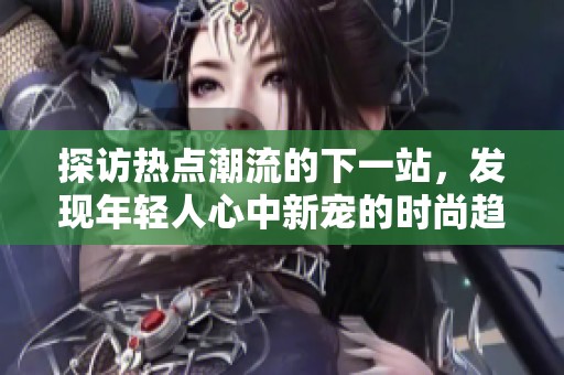 探访热点潮流的下一站，发现年轻人心中新宠的时尚趋势与风格探索