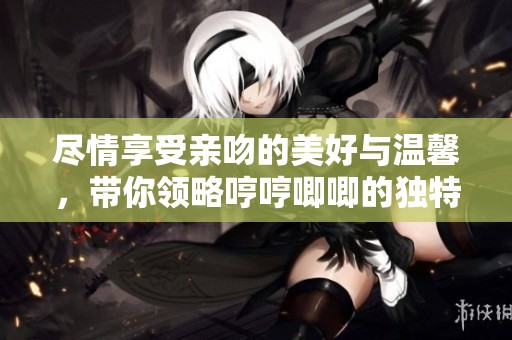 尽情享受亲吻的美好与温馨，带你领略哼哼唧唧的独特魅力