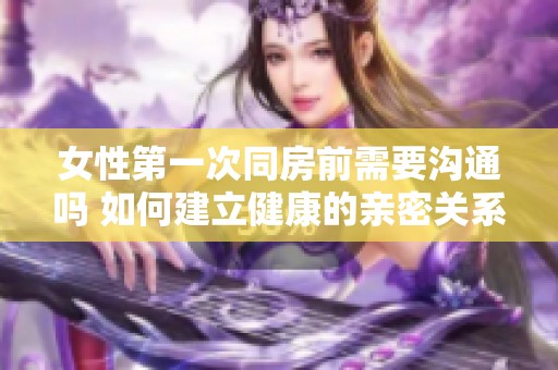 女性第一次同房前需要沟通吗 如何建立健康的亲密关系