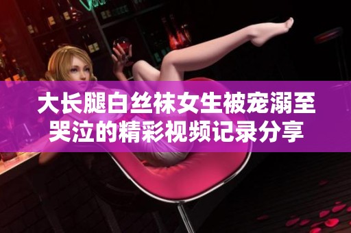 大长腿白丝袜女生被宠溺至哭泣的精彩视频记录分享