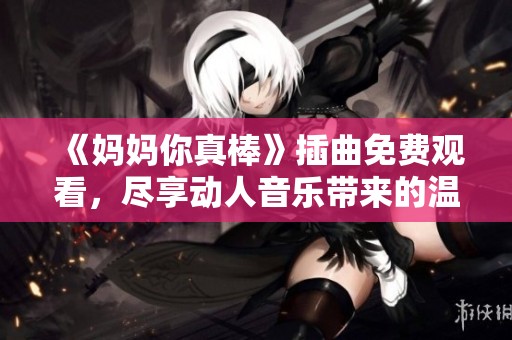 《妈妈你真棒》插曲免费观看，尽享动人音乐带来的温馨感动