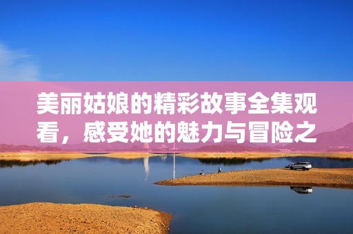 美丽姑娘的精彩故事全集观看，感受她的魅力与冒险之旅
