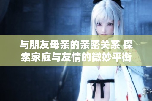 与朋友母亲的亲密关系 探索家庭与友情的微妙平衡