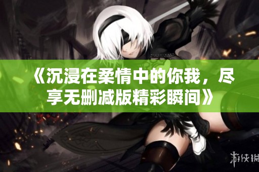 《沉浸在柔情中的你我，尽享无删减版精彩瞬间》