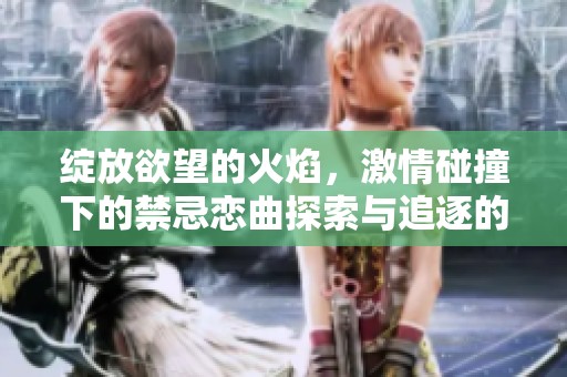 绽放欲望的火焰，激情碰撞下的禁忌恋曲探索与追逐的极致冒险