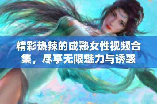精彩热辣的成熟女性视频合集，尽享无限魅力与诱惑