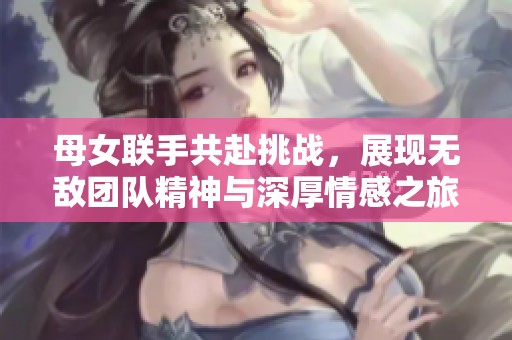 母女联手共赴挑战，展现无敌团队精神与深厚情感之旅