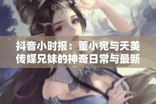 抖音小时报：董小宛与天美传媒兄妹的神奇日常与最新动态揭秘