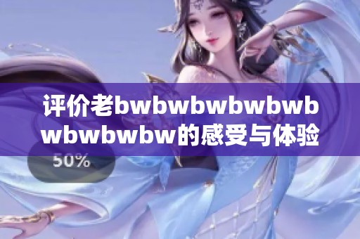 评价老bwbwbwbwbwbwbwbwbw的感受与体验分享，深入探讨使用后的真实反馈和建议