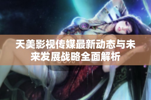天美影视传媒最新动态与未来发展战略全面解析