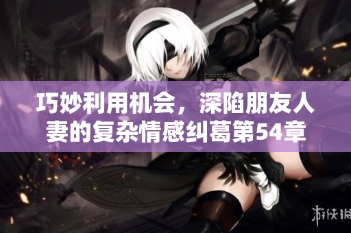 巧妙利用机会，深陷朋友人妻的复杂情感纠葛第54章