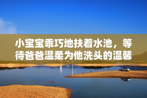 小宝宝乖巧地扶着水池，等待爸爸温柔为他洗头的温馨时刻