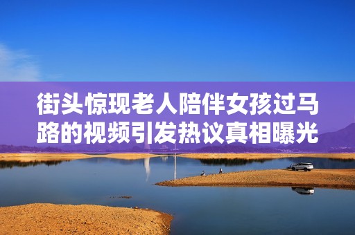 街头惊现老人陪伴女孩过马路的视频引发热议真相曝光