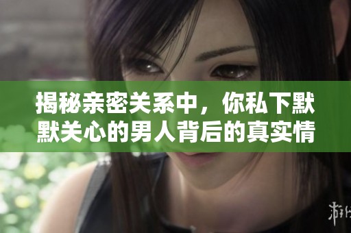 揭秘亲密关系中，你私下默默关心的男人背后的真实情感与动机