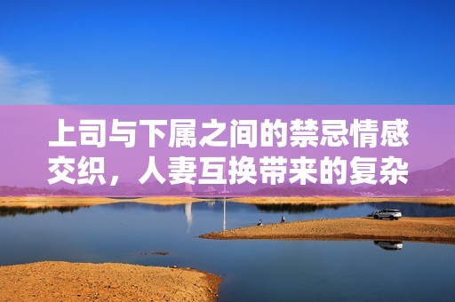 上司与下属之间的禁忌情感交织，人妻互换带来的复杂关系探讨