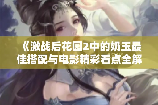《激战后花园2中的奶玉最佳搭配与电影精彩看点全解析》