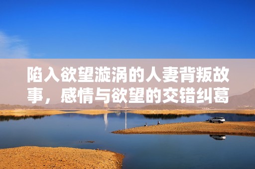 陷入欲望漩涡的人妻背叛故事，感情与欲望的交错纠葛