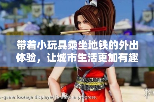 带着小玩具乘坐地铁的外出体验，让城市生活更加有趣