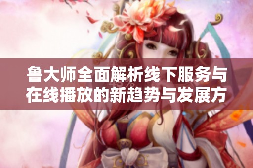 鲁大师全面解析线下服务与在线播放的新趋势与发展方向