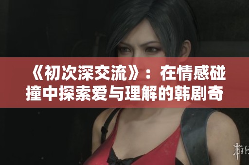 《初次深交流》：在情感碰撞中探索爱与理解的韩剧奇妙旅程