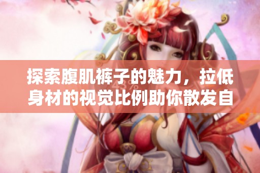 探索腹肌裤子的魅力，拉低身材的视觉比例助你散发自信风采