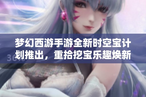 梦幻西游手游全新时空宝计划推出，重拾挖宝乐趣焕新精彩体验