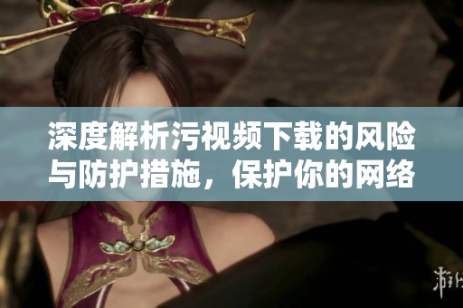 深度解析污视频下载的风险与防护措施，保护你的网络安全
