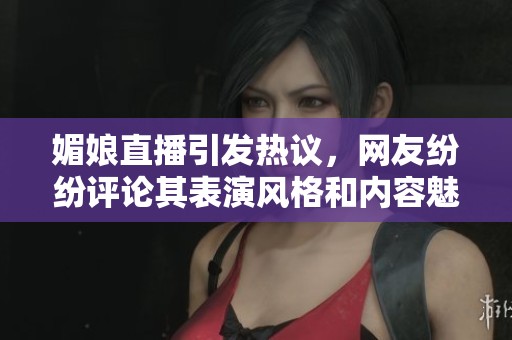 媚娘直播引发热议，网友纷纷评论其表演风格和内容魅力