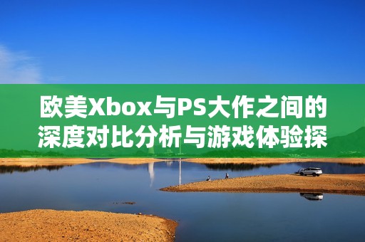 欧美Xbox与PS大作之间的深度对比分析与游戏体验探讨