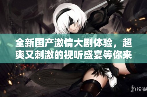 全新国产激情大剧体验，超爽又刺激的视听盛宴等你来享受！