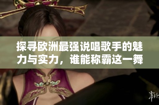 探寻欧洲最强说唱歌手的魅力与实力，谁能称霸这一舞台