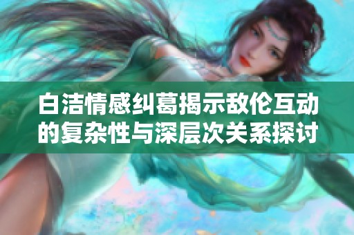 白洁情感纠葛揭示敌伦互动的复杂性与深层次关系探讨第十一部分