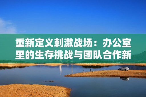 重新定义刺激战场：办公室里的生存挑战与团队合作新体验