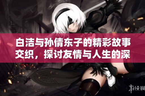 白洁与孙倩东子的精彩故事交织，探讨友情与人生的深刻意义