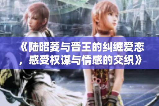 《陆昭菱与晋王的纠缠爱恋，感受权谋与情感的交织》