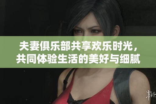 夫妻俱乐部共享欢乐时光，共同体验生活的美好与细腻情感