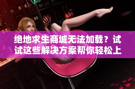 绝地求生商城无法加载？试试这些解决方案帮你轻松上网