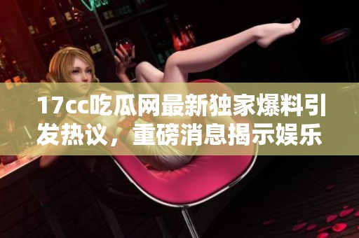 17cc吃瓜网最新独家爆料引发热议，重磅消息揭示娱乐圈内幕真相