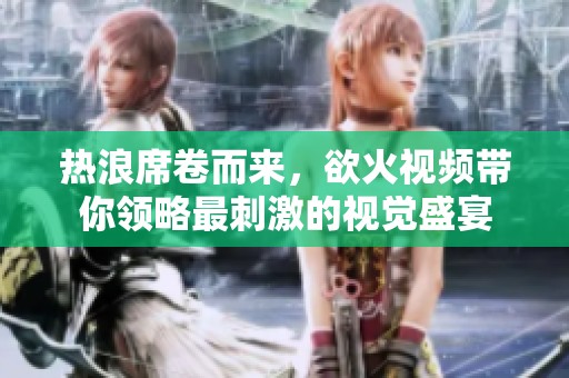 热浪席卷而来，欲火视频带你领略最刺激的视觉盛宴