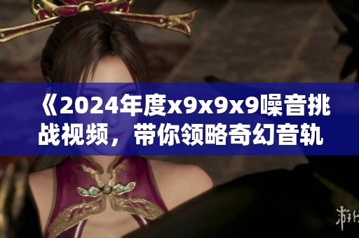 《2024年度x9x9x9噪音挑战视频，带你领略奇幻音轨之旅》
