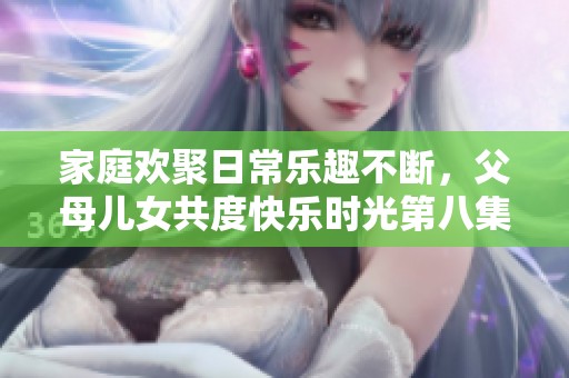 家庭欢聚日常乐趣不断，父母儿女共度快乐时光第八集精彩回顾