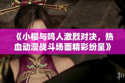 《小樱与鸣人激烈对决，热血动漫战斗场面精彩纷呈》