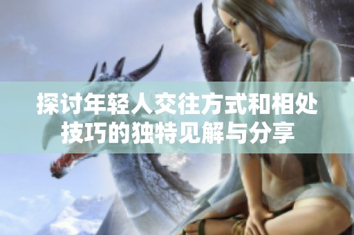 探讨年轻人交往方式和相处技巧的独特见解与分享