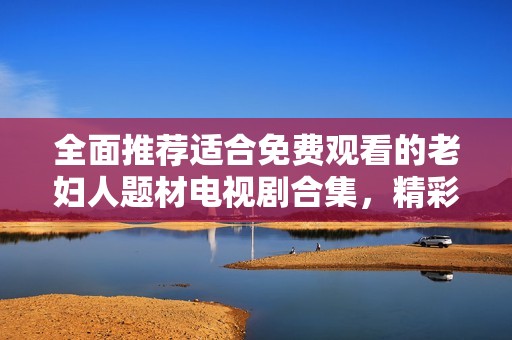 全面推荐适合免费观看的老妇人题材电视剧合集，精彩剧情不容错过！