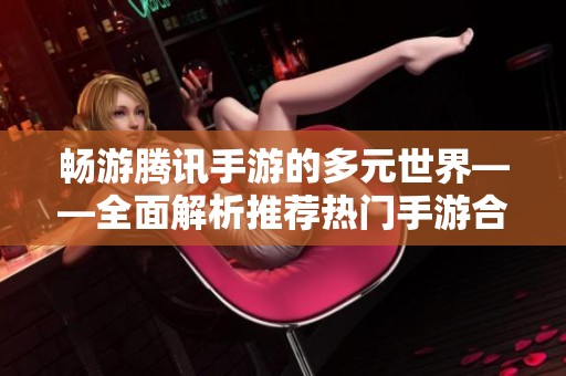 畅游腾讯手游的多元世界——全面解析推荐热门手游合集
