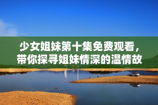 少女姐妹第十集免费观看，带你探寻姐妹情深的温情故事
