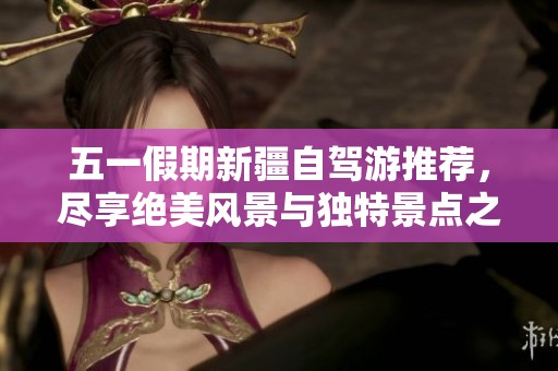 五一假期新疆自驾游推荐，尽享绝美风景与独特景点之旅